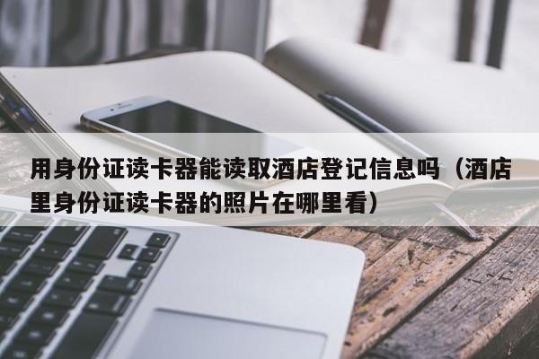 用身份证读卡器能读取酒店登记信息吗（酒店里身份证读卡器的照片在哪里看）