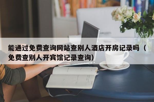 能通过免费查询网站查别人酒店开房记录吗（免费查别人开宾馆记录查询）