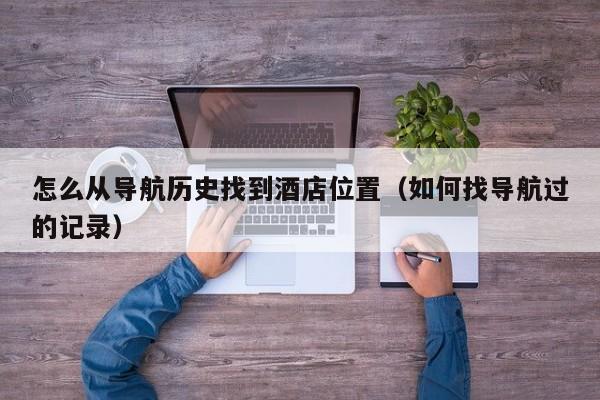怎么从导航历史找到酒店位置（如何找导航过的记录）