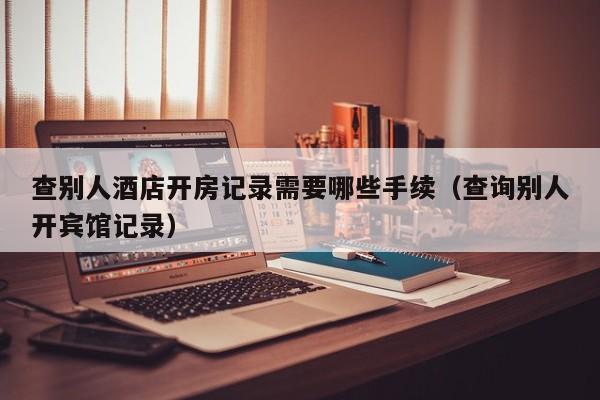 查别人酒店开房记录需要哪些手续（查询别人开宾馆记录）