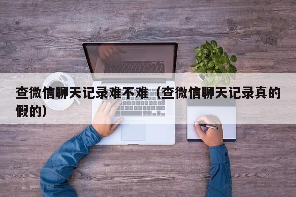 查微信聊天记录难不难（查微信聊天记录真的假的）