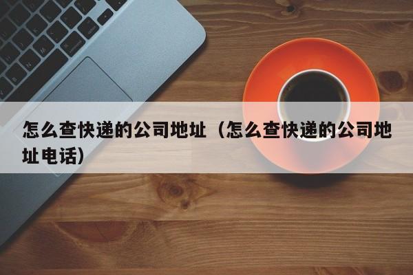 怎么查快递的公司地址（怎么查快递的公司地址电话）